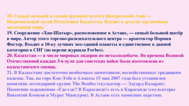 18. Самый молодой и самый крупный музей в Центральной Азии — Национальный музей Республики Казахстан. Входит в десятку крупнейших экспозиций мира. 19. Сооружение «Хан-Шатыр», расположенное в Астане, — самый большой шатёр в мире. Автор этого торгово-развлекательного центра — архитектор Норман Фостер. Входит в 10-ку лучших эко-зданий планеты и единственное в данной категории в СНГ (по версии журнала Forbes). 20. Казахстан — в числе мировых лидеров по металлодобыче. Во времена Великой Отечественной каждая 3-я пуля для советских войск была изготовлена из казахстанского свинца. 21. В Казахстане достаточно необычных памятников, несвойственных традициям казахов. Так, на горе Кок-Тобе в Алматы 15 мая 2007 года был установлен памятник легендарной группе The Beatles (скульптор — Эдуард Казарян). Памятник выражению «Где-где? В Караганде!» есть в Караганде (скульпторы Викентий Комков и Мурат Мансуров). В Астане есть памятник перстню.