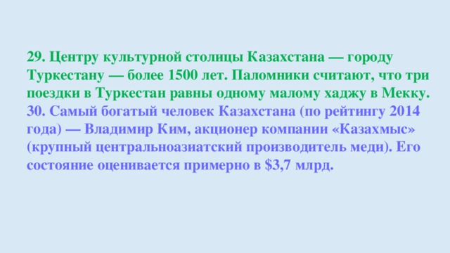 29. Центру культурной столицы Казахстана — городу Туркестану — более 1500 лет. Паломники считают, что три поездки в Туркестан равны одному малому хаджу в Мекку. 30. Самый богатый человек Казахстана (по рейтингу 2014 года) — Владимир Ким, акционер компании «Казахмыс» (крупный центральноазиатский производитель меди). Его состояние оценивается примерно в $3,7 млрд.