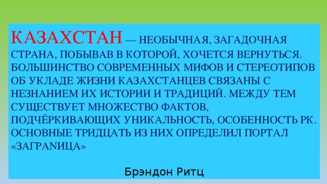 КАЗАХСТАН  — НЕОБЫЧНАЯ, ЗАГАДОЧНАЯ СТРАНА, ПОБЫВАВ В КОТОРОЙ, ХОЧЕТСЯ ВЕРНУТЬСЯ. БОЛЬШИНСТВО СОВРЕМЕННЫХ МИФОВ И СТЕРЕОТИПОВ ОБ УКЛАДЕ ЖИЗНИ КАЗАХСТАНЦЕВ СВЯЗАНЫ С НЕЗНАНИЕМ ИХ ИСТОРИИ И ТРАДИЦИЙ. МЕЖДУ ТЕМ СУЩЕСТВУЕТ МНОЖЕСТВО ФАКТОВ, ПОДЧЁРКИВАЮЩИХ УНИКАЛЬНОСТЬ, ОСОБЕННОСТЬ РК. ОСНОВНЫЕ ТРИДЦАТЬ ИЗ НИХ ОПРЕДЕЛИЛ ПОРТАЛ «ЗАГРАNИЦА»  Брэндон Ритц