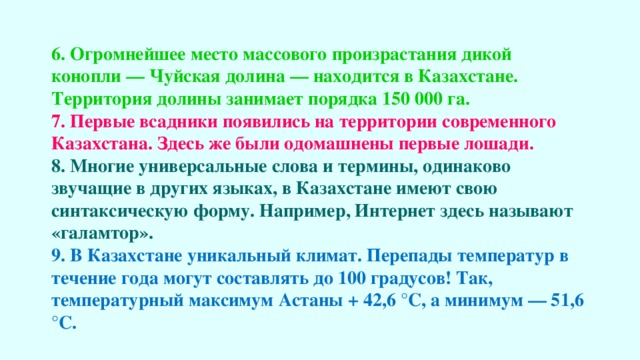 6. Огромнейшее место массового произрастания дикой конопли — Чуйская долина — находится в Казахстане. Территория долины занимает порядка 150 000 га. 7. Первые всадники появились на территории современного Казахстана. Здесь же были одомашнены первые лошади. 8. Многие универсальные слова и термины, одинаково звучащие в других языках, в Казахстане имеют свою синтаксическую форму. Например, Интернет здесь называют «галамтор». 9. В Казахстане уникальный климат. Перепады температур в течение года могут составлять до 100 градусов! Так, температурный максимум Астаны + 42,6 °C, а минимум — 51,6 °C.