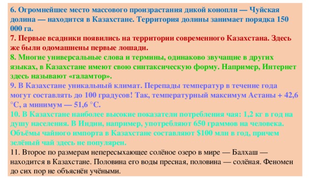 6. Огромнейшее место массового произрастания дикой конопли — Чуйская долина — находится в Казахстане. Территория долины занимает порядка 150 000 га. 7. Первые всадники появились на территории современного Казахстана. Здесь же были одомашнены первые лошади. 8. Многие универсальные слова и термины, одинаково звучащие в других языках, в Казахстане имеют свою синтаксическую форму. Например, Интернет здесь называют «галамтор». 9. В Казахстане уникальный климат. Перепады температур в течение года могут составлять до 100 градусов! Так, температурный максимум Астаны + 42,6 °C, а минимум — 51,6 °C. 10. В Казахстане наиболее высокие показатели потребления чая: 1,2 кг в год на душу населения. В Индии, например, употребляют 650 граммов на человека. Объёмы чайного импорта в Казахстане составляют $100 млн в год, причем зелёный чай здесь не популярен. 11. Второе по размерам непересыхающее солёное озеро в мире — Балхаш — находится в Казахстане. Половина его воды пресная, половина — солёная. Феномен до сих пор не объяснён учёными.