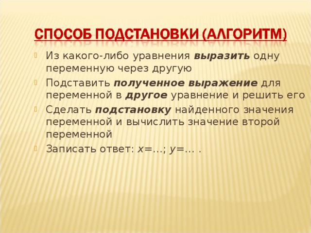 Из какого-либо уравнения выразить одну переменную через другую Подставить полученное выражение для переменной в другое уравнение и решить его Сделать подстановку найденного значения переменной и вычислить значение второй переменной Записать ответ: х =…; у =… .