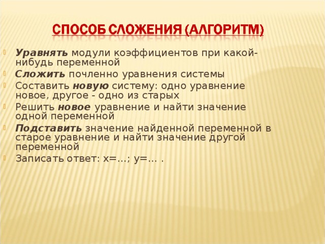 Уравнять модули коэффициентов при какой-нибудь переменной Сложить почленно уравнения системы Составить новую систему: одно уравнение новое, другое - одно из старых Решить новое уравнение и найти значение одной переменной Подставить значение найденной переменной в старое уравнение и найти значение другой переменной Записать ответ: х=…; у=… .