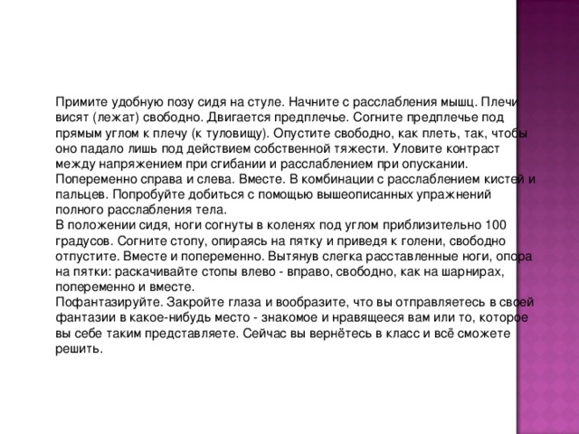 Примите удобную позу сидя на стуле. Начните с расслабления мышц. Плечи висят (лежат) свободно. Двигается предплечье. Согните предплечье под прямым углом к плечу (к туловищу). Опустите свободно, как плеть, так, чтобы оно падало лишь под действием собственной тяжести. Уловите контраст между напряжением при сгибании и расслаблением при опускании. Попеременно справа и слева. Вместе. В комбинации с расслаблением кистей и пальцев. Попробуйте добиться с помощью вышеописанных упражнений полного расслабления тела. В положении сидя, ноги согнуты в коленях под углом приблизительно 100 градусов. Согните стопу, опираясь на пятку и приведя к голени, свободно отпустите. Вместе и попеременно. Вытянув слегка расставленные ноги, опора на пятки: раскачивайте стопы влево - вправо, свободно, как на шарнирах, попеременно и вместе. Пофантазируйте. Закройте глаза и вообразите, что вы отправляетесь в своей фантазии в какое-нибудь место - знакомое и нравящееся вам или то, которое вы себе таким представляете. Сейчас вы вернётесь в класс и всё сможете решить.