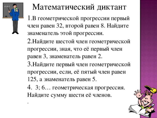 Математический диктант 1 .В геометрической прогрессии первый член равен 32, второй равен 8. Найдите знаменатель этой прогрессии. 2 .Найдите шестой член геометрической прогрессии, зная, что её первый член равен 3, знаменатель равен 2. 3. Найдите первый член геометрической прогрессии, если, её пятый член равен 125, а знаменатель равен 5. 4 . 3; 6… геометрическая прогрессия. Найдите сумму шести её членов. .