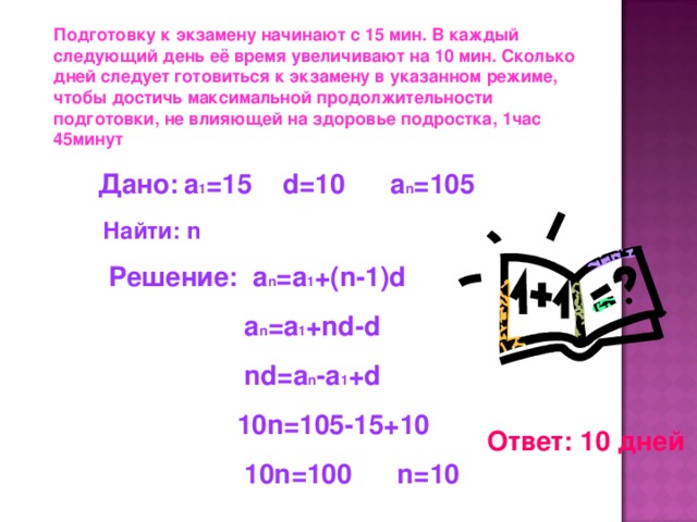 Подготовку к экзамену начинают с 15 мин. В каждый следующий день её время увеличивают на 10 мин. Сколько дней следует готовиться к экзамену в указанном режиме, чтобы достичь максимальной продолжительности подготовки, не влияющей на здоровье подростка, 1час 45минут  Дано:  a 1 =15 d=10 a n =105 Найти: n Решение: a n =a 1 +(n-1)d  a n =a 1 +nd-d  nd=a n -a 1 +d  10n=105-15+10  10n=100 n=10 Ответ: 10 дней