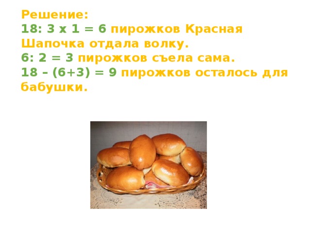 Решение: 18: 3 x 1 = 6 пирожков Красная Шапочка отдала волку. 6: 2 = 3 пирожков съела сама. 18 – (6+3) = 9 пирожков осталось для бабушки.