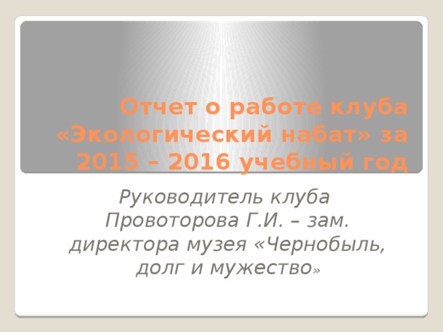 Отчет о работе клуба «Экологический набат» за 2015 – 2016 учебный год Руководитель клуба Провоторова Г.И. – зам. директора музея «Чернобыль, долг и мужество »