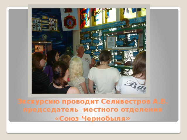 Экскурсию проводит Селивестров А.В.  председатель местного отделения  «Союз Чернобыля »