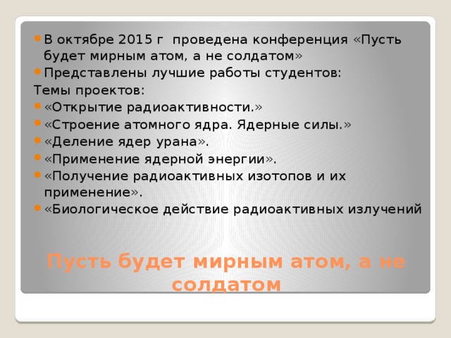 В октябре 2015 г проведена конференция «Пусть будет мирным атом, а не солдатом» Представлены лучшие работы студентов: Темы проектов: «Открытие радиоактивности.» «Строение атомного ядра. Ядерные силы.» «Деление ядер урана». «Применение ядерной энергии». «Получение радиоактивных изотопов и их применение». «Биологическое действие радиоактивных излучений