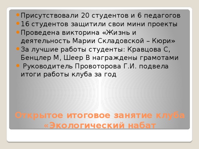 Присутствовали 20 студентов и 6 педагогов 16 студентов защитили свои мини проекты Проведена викторина «Жизнь и деятельность Марии Складовской – Кюри» За лучшие работы студенты: Кравцова С, Бенцлер М, Шеер В награждены грамотами  Руководитель Провоторова Г.И. подвела итоги работы клуба за год