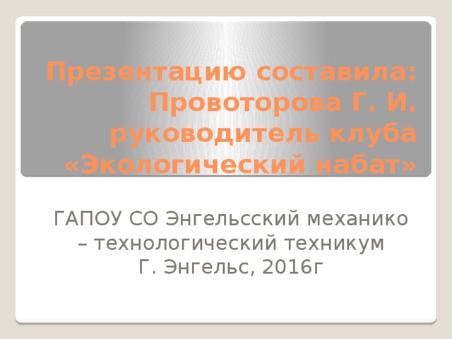 Презентацию составила: Провоторова Г. И. руководитель клуба «Экологический набат» ГАПОУ СО Энгельсский механико – технологический техникум Г. Энгельс, 2016г