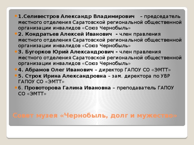 1.Селивестров Александр Владимирович – председатель местного отделения Саратовской региональной общественной организации инвалидов «Союз Чернобыль» 2. Кондратьев Алексей Иванович - член правления  местного отделения Саратовской региональной общественной организации инвалидов «Союз Чернобыль» 3. Бугорков Юрий Александрович - член правления  местного отделения Саратовской региональной общественной организации инвалидов «Союз Чернобыль» 4. Абрамов Олег Иванович – директор ГАПОУ СО «ЭМТТ» 5. Строк Ирина Александровна – зам. директора по УВР ГАПОУ СО «ЭМТТ» 6. Провоторова Галина Ивановна – преподаватель ГАПОУ СО «ЭМТТ»