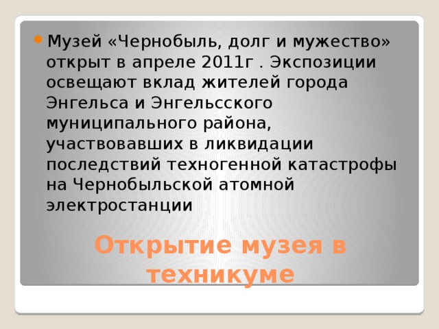 Музей «Чернобыль, долг и мужество» открыт в апреле 2011г . Экспозиции освещают вклад жителей города Энгельса и Энгельсского муниципального района, участвовавших в ликвидации последствий техногенной катастрофы на Чернобыльской атомной электростанции