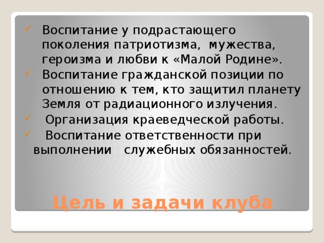 Воспитание у подрастающего поколения патриотизма, мужества, героизма и любви к «Малой Родине». Воспитание гражданской позиции по отношению к тем, кто защитил планету Земля от радиационного излучения.  Организация краеведческой работы.  Воспитание ответственности при выполнении служебных обязанностей.