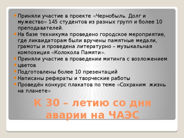 Приняли участие в проекте «Чернобыль. Долг и мужество» 145 студентов из разных групп и более 10 преподавателей. На базе техникума проведено городское мероприятие, где ликвидаторам были вручены памятные медали, грамоты и проведена литературно – музыкальная композиция «Колокола Памяти». Приняли участие в проведении митинга с возложением цветов Подготовлены более 10 презентаций Написаны рефераты и творческие работы Проведён конкурс плакатов по теме «Сохраним жизнь на планете»