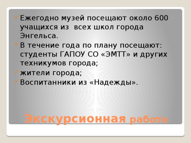 Ежегодно музей посещают около 600 учащихся из всех школ города Энгельса. В течение года по плану посещают: студенты ГАПОУ СО «ЭМТТ» и других техникумов города; жители города; Воспитанники из «Надежды».