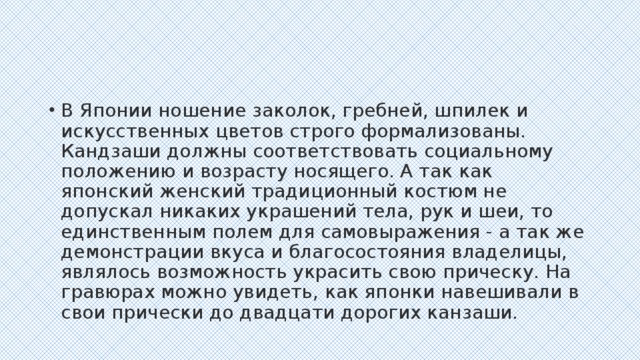 В Японии ношение заколок, гребней, шпилек и искусственных цветов строго формализованы. Кандзаши должны соответствовать социальному положению и возрасту носящего. А так как японский женский традиционный костюм не допускал никаких украшений тела, рук и шеи, то единственным полем для самовыражения - а так же демонстрации вкуса и благосостояния владелицы, являлось возможность украсить свою прическу. На гравюрах можно увидеть, как японки навешивали в свои прически до двадцати дорогих канзаши.