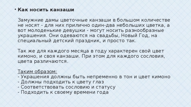 Как носить канзаши   Замужние дамы цветочные канзаши в большом количестве не носят - для них прилично один-два небольших цветка, а вот молоденькие девушки - могут носить разнообразные украшения. Они одеваются на свадьбы, Новый Год, на специальный детский праздник, и просто так.    Так же для каждого месяца в году характерен свой цвет кимоно, и своя канзаши. При этом для каждого сословия, цвета различаются.   Таким образом: