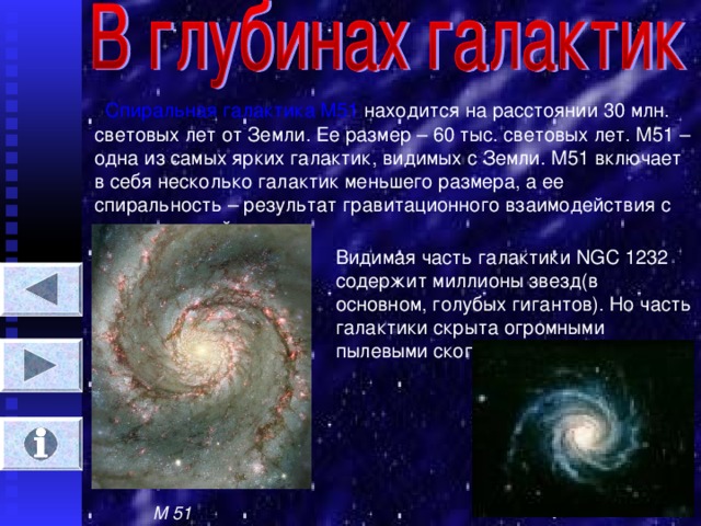 Спиральная галактика М51 находится на расстоянии 30 млн. световых лет от Земли. Ее размер – 60 тыс. световых лет. М51 – одна из самых ярких галактик, видимых с Земли. М51 включает в себя несколько галактик меньшего размера, а ее спиральность – результат гравитационного взаимодействия с др. галактикой. Видимая часть галактики NGC 1232 содержит миллионы звезд(в основном, голубых гигантов). Но часть галактики скрыта огромными пылевыми скоплениями. М 51