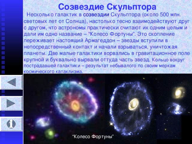 Созвездие Скульптора  Несколько галактик в созвездии Скульптора (около 500 млн. световых лет от Солнца), настолько тесно взаимодействуют друг с другом, что астрономы практически считают их одним целым и дали им одно название – “ Колесо Фортуны ” . Это скопление переживает настоящий Армагеддон – звезды вступили в непосредственный контакт и начали взрываться, уничтожая планеты. Две малые галактики ворвались в гравитационное поле крупной и буквально вырвали оттуда часть звезд. Кольцо вокруг пострадавшей галактики – результат небывалого по своим меркам космического катаклизма. “ Колесо Фортуны ”