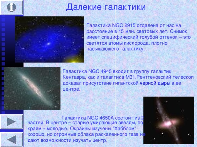 Далекие галактики Галактика NGC 2915 отдалена от нас на расстояние в 15 млн. световых лет. Снимок имеет специфический голубой оттенок – это светятся атомы кислорода, плотно насыщающего галактику. Галактика NGC 4945 входит в группу галактик Кентавра, как и галактика М31.Рентгеновский телескоп доказал присутствие гигантской черной дыры в ее центре. Галактика NGC 4650A состоит из 2 частей. В центре – старые умирающие звезды, по краям – молодые. Окраины изучены “ Хабблом ” хорошо, но огромные облака раскаленного газа не дают возможности изучать центр.