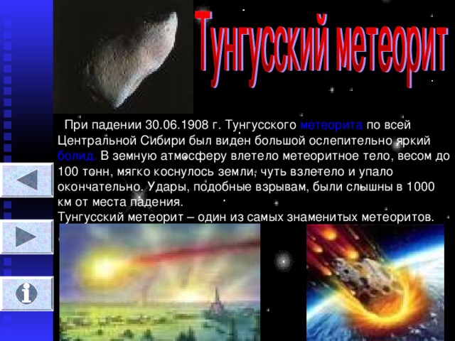 При падении 30.06.1908 г. Тунгусского метеорита по всей Центральной Сибири был виден большой ослепительно яркий болид. В земную атмосферу влетело метеоритное тело, весом до 100 тонн, мягко коснулось земли, чуть взлетело и упало окончательно. Удары, подобные взрывам, были слышны в 1000 км от места падения.  Тунгусский метеорит – один из самых знаменитых метеоритов.