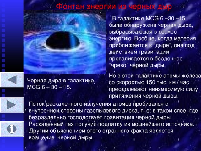 Фонтан энергии из черных дыр  В галактике MCG 6 –30 –15 была обнаружена черная дыра, выбрасывающая в космос энергию. Вообще, когда материя приближается к “ дыре ” , она под действием гравитации проваливается в бездонное “ чрево ” черной дыры. Но в этой галактике атомы железа со скоростью 150 тыс. км / час преодолевают неизмеримую силу притяжения черной дыры. Черная дыра в галактике М CG 6 – 30 – 15. Поток раскаленного излучения атомов пробивался с внутренней стороны газопылевого диска, т. е. в таком слое, где безраздельно господствует гравитация черной дыры. Раскаленный газ получил подпитку из мощнейшего источника. Другим объяснением этого странного факта является вращение черной дыры.