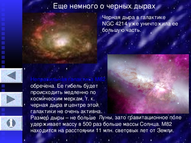 Еще немного о черных дырах Черная дыра в галактике  NGC 4214 уже уничтожила ее большую часть. Неправильная галактика М82 обречена. Ее гибель будет происходить медленно по космическим меркам, т. к. черная дыра в центре этой галактики не очень активна. Размер дыры – не больше Луны, зато гравитационное поле удерживает массу в 500 раз больше массы Солнца. М82 находится на расстоянии 11 млн. световых лет от Земли.