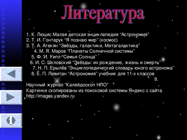 1. К. Люцис Малая детская энциклопедия “ Астрономия ” 2. Т. И. Гонтарук “ Я познаю мир ” (космос) 3. Т. А. Агекян “ Звёзды, галактики, Метагалактика ” 4. М. Я. Маров “ Планеты Солнечной системы ” 5. Ф. И. Уипл “ Семья Солнца ” 6. И. С. Шкловский “ Звёзды : их рождение, жизнь и смерть ” 7. Н. П. Ерылёв “ Энциклопедический словарь юного астронома ” 8. Е. П. Левитан “ Астрономия ” учебник для 11-х классов 9. Научный журнал “ Калейдоскоп НЛО ” Картинки скопированы из поисковой системы Яндекс с сайта http://images.yandex.ru