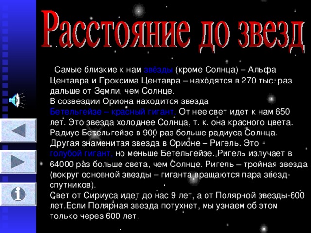 Самые близкие к нам звёзды (кроме Солнца) – Альфа Центавра и Проксима Центавра – находятся в 270 тыс. раз дальше от Земли, чем Солнце.  В созвездии Ориона находится звезда Бетельгейзе – красный гигант. От нее свет идет к нам 650 лет. Это звезда холоднее Солнца, т. к. она красного цвета. Радиус Бетельгейзе в 900 раз больше радиуса Солнца. Другая знаменитая звезда в Орионе – Ригель. Это голубой гигант, но меньше Бетельгейзе. Ригель излучает в 64000 раз больше света, чем Солнце. Ригель – тройная звезда (вокруг основной звезды – гиганта вращаются пара звезд-спутников).  Свет от Сириуса идет до нас 9 лет, а от Полярной звезды-600 лет.Если Полярная звезда потухнет, мы узнаем об этом только через 600 лет.