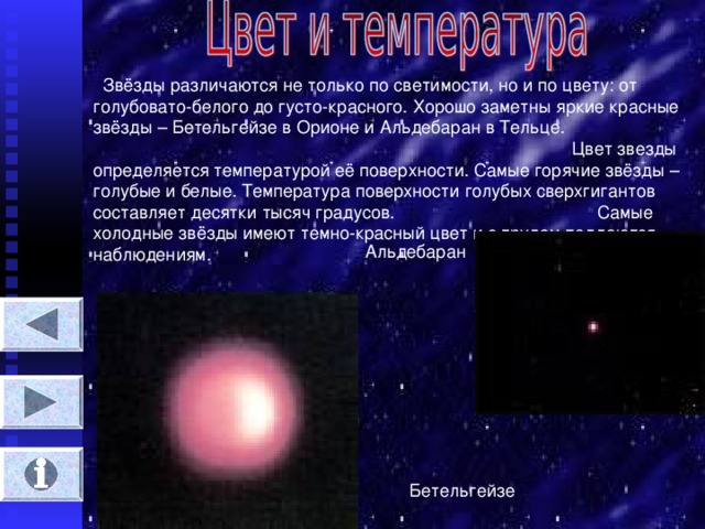 Звёзды различаются не только по светимости, но и по цвету : от голубовато-белого до густо-красного. Хорошо заметны яркие красные звёзды – Бетельгейзе в Орионе и Альдебаран в Тельце. Цвет звезды определяется температурой её поверхности. Самые горячие звёзды – голубые и белые. Температура поверхности голубых сверхгигантов составляет десятки тысяч градусов. Самые холодные звёзды имеют темно-красный цвет и с трудом поддаются наблюдениям. Альдебаран Бетельгейзе