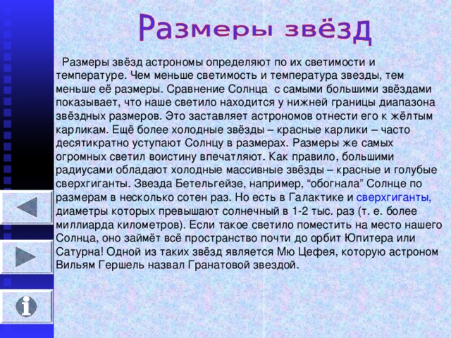 Размеры звёзд астрономы определяют по их светимости и температуре. Чем меньше светимость и температура звезды, тем меньше её размеры. Сравнение Солнца с самыми большими звёздами показывает, что наше светило находится у нижней границы диапазона звёздных размеров. Это заставляет астрономов отнести его к жёлтым карликам. Ещё более холодные звёзды – красные карлики – часто десятикратно уступают Солнцу в размерах. Размеры же самых огромных светил воистину впечатляют. Как правило, большими радиусами обладают холодные массивные звёзды – красные и голубые сверхгиганты. Звезда Бетельгейзе, например, “ обогнала ” Солнце по размерам в несколько сотен раз. Но есть в Галактике и сверхгиганты, диаметры которых превышают солнечный в 1-2 тыс. раз (т. е. более миллиарда километров). Если такое светило поместить на место нашего Солнца, оно займёт всё пространство почти до орбит Юпитера или Сатурна! Одной из таких звёзд является Мю Цефея, которую астроном Вильям Гершель назвал Гранатовой звездой.