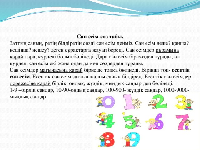 Сан есім-сөз табы. Заттың саның, ретің білдіретін сөзді сан есім дейміз. Сан есім неше? қанша? нешінші? нешеу? деген сұрақтарға жауап береді. Сан есімдер құрамына қарай дара, күрделі болып бөлінеді. Дара сан есім бір сөзден тұрады, ал күрделі сан есім екі және одан да көп сөздерден тұрады. Сан есімдер  мағынасына қарай бірнеше топқа бөлінеді. Бірінші топ- есептік сан есім. Есептік сан есім заттың жалпы санын білдіреді.Есептік сан есімдер дәрежесіне қарай бірлік, ондық, жүздік, мыңдық сандар деп бөлінеді. 1-9 –бірлік сандар, 10-90-ондық сандар, 100-900- жүздік сандар, 1000-9000-мыңдық сандар.