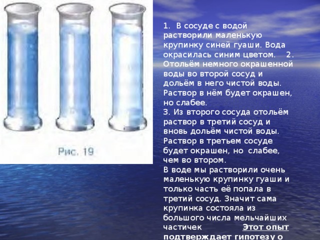 1. В сосуде с водой растворили маленькую крупинку синей гуаши. Вода окрасилась синим цветом. 2. Отольём немного окрашенной воды во второй сосуд и дольём в него чистой воды. Раствор в нём будет окрашен, но слабее. 3. Из второго сосуда отольём раствор в третий сосуд и вновь дольём чистой воды. Раствор в третьем сосуде будет окрашен, но слабее, чем во втором. В воде мы растворили очень маленькую крупинку гуаши и только часть её попала в третий сосуд. Значит сама крупинка состояла из большого числа мельчайших частичек Этот опыт подтверждает гипотезу о том, что вещество состоит из очень маленьких частиц .