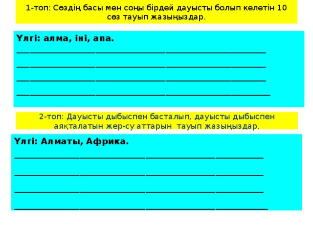 1-топ: Сөздің басы мен соңы бірдей дауысты болып келетін 10 сөз тауып жазыңыздар. Үлгі: алма, іні, апа. _________________________________________________________  _________________________________________________________  _________________________________________________________  __________________________________________________________ 2-топ: Дауысты дыбыспен басталып, дауысты дыбыспен аяқталатын жер-су аттарын тауып жазыңыздар. Үлгі: Алматы, Африка. _________________________________________________________  _________________________________________________________  _________________________________________________________  __________________________________________________________