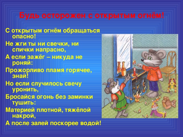 Будь осторожен с открытым огнём! С открытым огнём обращаться опасно! Не жги ты ни свечки, ни спички напрасно, А если зажёг – никуда не роняй: Прожорливо пламя горячее, знай! Но если случилось свечу уронить, Бросайся огонь без заминки тушить: Материей плотной, тяжёлой накрой, А после залей поскорее водой!