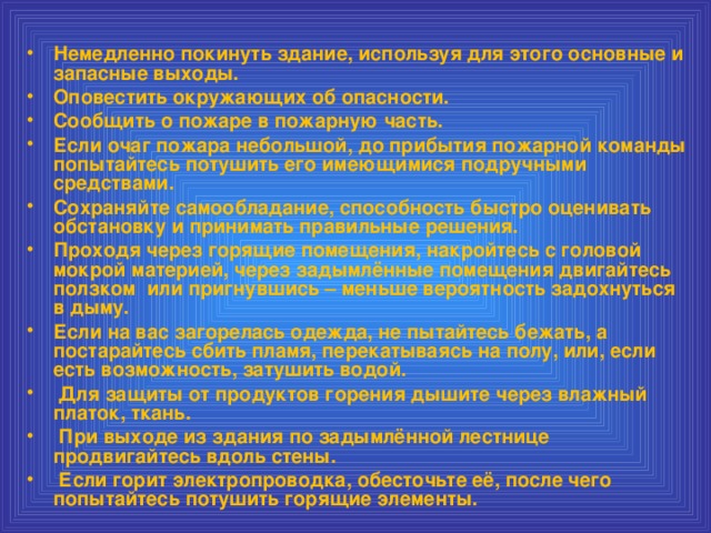 Немедленно покинуть здание, используя для этого основные и запасные выходы. Оповестить окружающих об опасности. Сообщить о пожаре в пожарную часть. Если очаг пожара небольшой, до прибытия пожарной команды попытайтесь потушить его имеющимися подручными средствами. Сохраняйте самообладание, способность быстро оценивать обстановку и принимать правильные решения. Проходя через горящие помещения, накройтесь с головой мокрой материей, через задымлённые помещения двигайтесь ползком или пригнувшись – меньше вероятность задохнуться в дыму. Если на вас загорелась одежда, не пытайтесь бежать, а постарайтесь сбить пламя, перекатываясь на полу, или, если есть возможность, затушить водой.  Для защиты от продуктов горения дышите через влажный платок, ткань.  При выходе из здания по задымлённой лестнице продвигайтесь вдоль стены.  Если горит электропроводка, обесточьте её, после чего попытайтесь потушить горящие элементы.