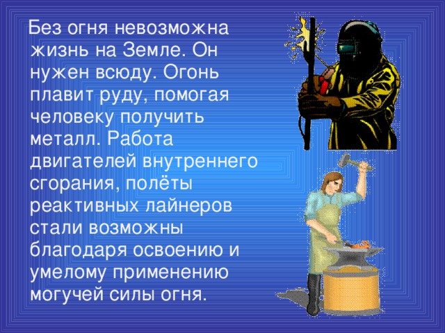 Без огня невозможна жизнь на Земле. Он нужен всюду. Огонь плавит руду, помогая человеку получить металл. Работа двигателей внутреннего сгорания, полёты реактивных лайнеров стали возможны благодаря освоению и умелому применению могучей силы огня.