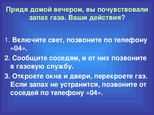 Придя домой вечером, вы почувствовали запах газа. Ваши действия?   1. Включите свет, позвоните по телефону «04». 2. Сообщите соседям, и от них позвоните в газовую службу. 3. Откроете окна и двери, перекроете газ. Если запах не устранится, позвоните от соседей по телефону «04».