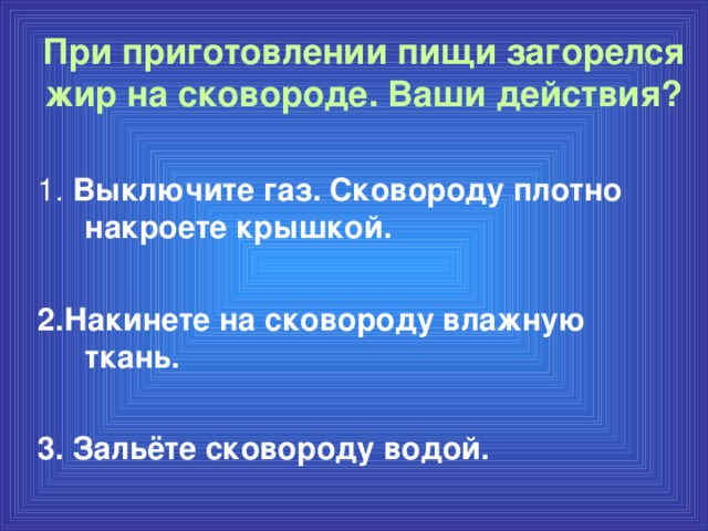 При приготовлении пищи загорелся жир на сковороде. Ваши действия? 1. Выключите газ. Сковороду плотно накроете крышкой.  2.Накинете на сковороду влажную ткань.  3. Зальёте сковороду водой.