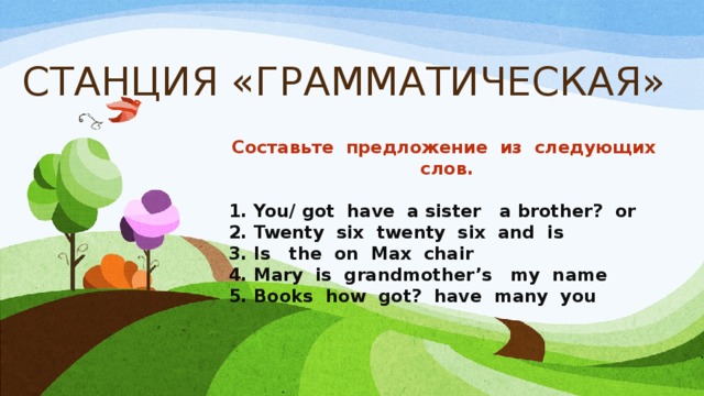 СТАНЦИЯ «ГРАММАТИЧЕСКАЯ» Составьте предложение из следующих слов.  1. You/ got have a sister a brother? or 2. Twenty six twenty six and is 3. Is the on Max chair 4. Mary is grandmother’s my name 5. Books how got? have many you