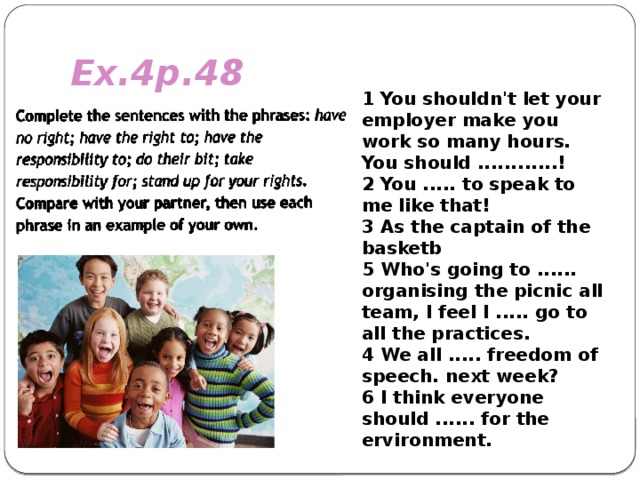 Ex.4p.48 1 You shouldn't let your employer make you work so many hours. You should ............! 2 You ..... to speak to me like that! 3 As the captain of the basketb 5 Who's going to ...... organising the picnic all team, I feel I ..... go to all the practices. 4 We all ..... freedom of speech. next week? 6 I think everyone should ...... for the ervironment.
