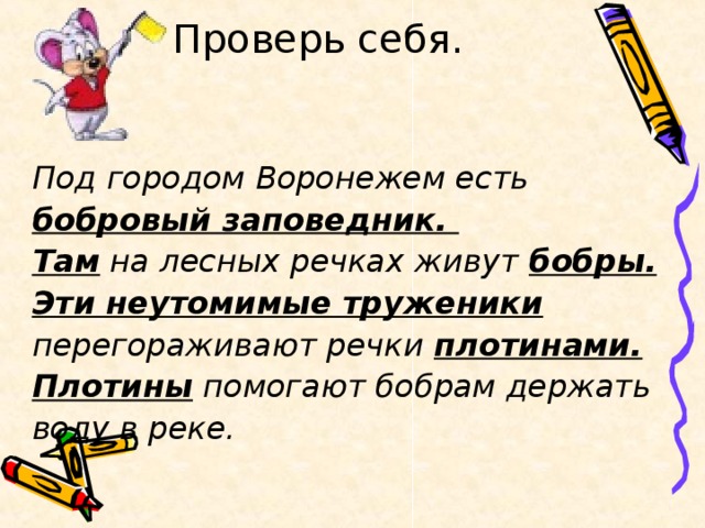 Проверь себя.   Под городом Воронежем есть бобровый заповедник. Там на лесных речках живут бобры. Эти неутомимые труженики перегораживают речки плотинами. Плотины помогают бобрам держать воду в реке.