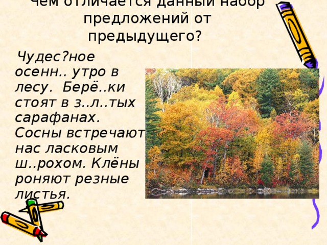 Чем отличается данный набор предложений от предыдущего?    Чудес?ное осенн.. утро в лесу. Берё..ки стоят в з..л..тых сарафанах. Сосны встречают нас ласковым ш..рохом. Клёны роняют резные листья.