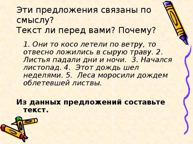 Эти предложения связаны по смыслу?  Текст ли перед вами? Почему?  1. Они то косо летели по ветру, то отвесно ложились в сырую траву. 2. Листья падали дни и ночи. 3. Начался листопад. 4. Этот дождь шел неделями. 5. Леса моросили дождем облетевшей листвы.  Из данных предложений составьте текст.