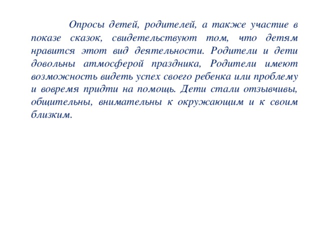 Опросы детей, родителей, а также участие в показе сказок, свидетельствуют том, что детям нравится этот вид деятельности. Родители и дети довольны атмосферой праздника, Родители имеют возможность видеть успех своего ребенка или проблему и вовремя придти на помощь. Дети стали отзывчивы, общительны, внимательны к окружающим и к своим близким.