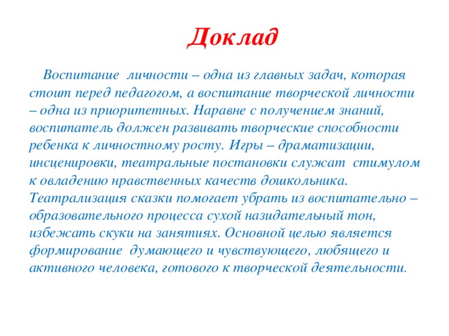 Доклад Воспитание личности – одна из главных задач, которая стоит перед педагогом, а воспитание творческой личности – одна из приоритетных. Наравне с получением знаний, воспитатель должен развивать творческие способности ребенка к личностному росту. Игры – драматизации, инсценировки, театральные постановки служат стимулом к овладению нравственных качеств дошкольника. Театрализация сказки помогает убрать из воспитательно – образовательного процесса сухой назидательный тон, избежать скуки на занятиях. Основной целью является формирование думающего и чувствующего, любящего и активного человека, готового к творческой деятельности .