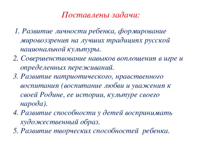 Поставлены задачи:   1. Развитие личности ребенка, формирование мировоззрения на лучших традициях русской национальной культуры. 2. Совершенствование навыков воплощения в игре и определенных переживаний. 3. Развитие патриотического, нравственного воспитания (воспитание любви и уважения к своей Родине, ее истории, культуре своего народа). 4. Развитие способности у детей воспринимать художественный образ. 5. Развитие творческих способностей ребенка.