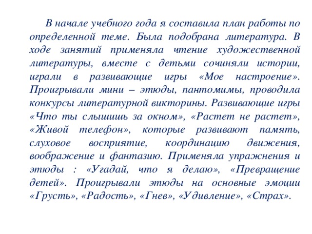 В начале учебного года я составила план работы по определенной теме. Была подобрана литература. В ходе занятий применяла чтение художественной литературы, вместе с детьми сочиняли истории, играли в развивающие игры «Мое настроение». Проигрывали мини – этюды, пантомимы, проводила конкурсы литературной викторины. Развивающие игры «Что ты слышишь за окном», «Растет не растет», «Живой телефон», которые развивают память, слуховое восприятие, координацию движения, воображение и фантазию. Применяла упражнения и этюды : «Угадай, что я делаю», «Превращение детей». Проигрывали этюды на основные эмоции «Грусть», «Радость», «Гнев», «Удивление», «Страх».